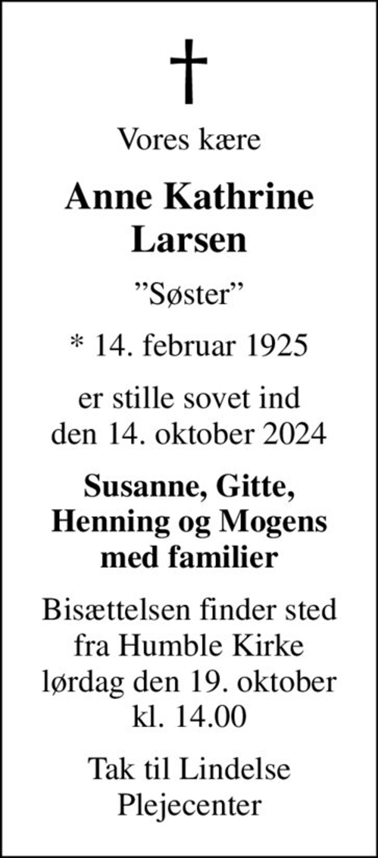 Vores kære
Anne Kathrine Larsen
Søster
* 14. februar 1925
er stille sovet ind den 14. oktober 2024
Susanne, Gitte, Henning og Mogens med familier
Bisættelsen finder sted fra Humble Kirke lørdag den 19. oktober kl. 14.00
Tak til Lindelse Plejecenter