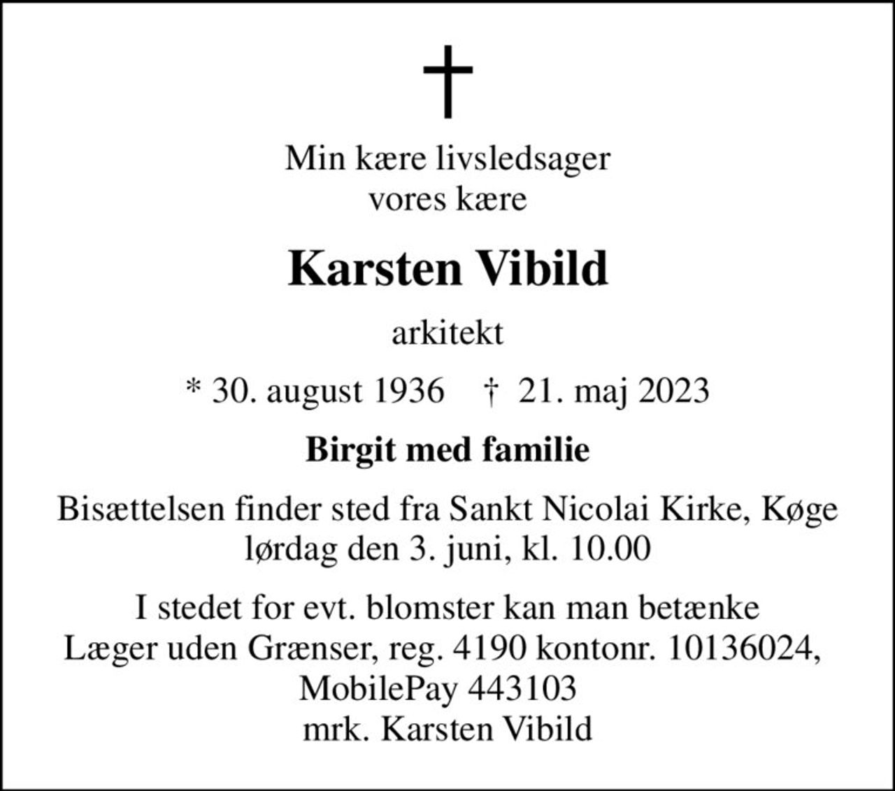Min kære livsledsager vores kære
Karsten Vibild
arkitekt
* 30. august 1936    ✝ 21. maj 2023
Birgit med familie
Bisættelsen finder sted fra Sankt Nicolai Kirke, Køge lørdag den 3. juni, kl. 10.00
I stedet for evt. blomster kan man betænke
					Læger uden Grænser reg.4190kontonr.10136024mrk. Karsten
					Vibild