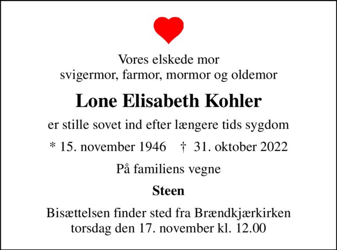 Vores elskede mor svigermor, farmor, mormor og oldemor
Lone Elisabeth Kohler
er stille sovet ind efter længere tids sygdom
* 15. november 1946    ✝ 31. oktober 2022
På familiens vegne
Steen
Bisættelsen finder sted fra Brændkjærkirken  torsdag den 17. november kl. 12.00