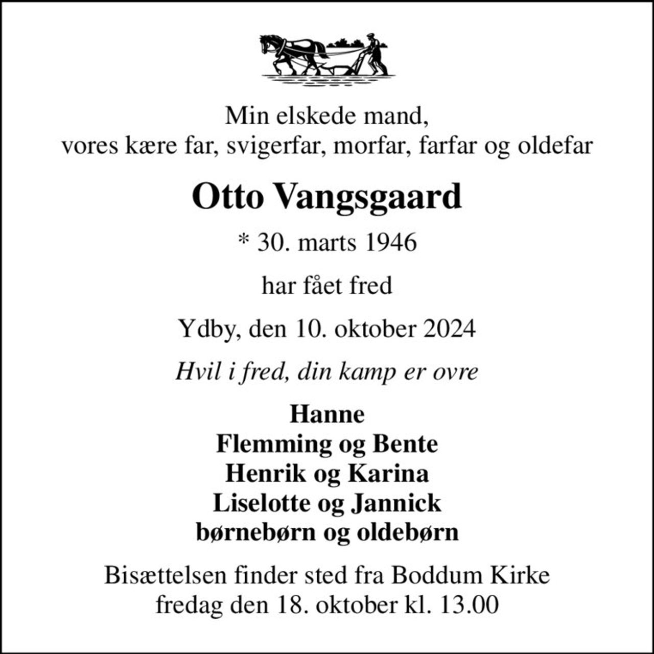 Min elskede mand, vores kære far, svigerfar, morfar, farfar og oldefar
Otto Vangsgaard
* 30. marts 1946
har fået fred
Ydby, den 10. oktober 2024
Hvil i fred, din kamp er ovre
Hanne Flemming og Bente Henrik og Karina Liselotte og Jannick børnebørn og oldebørn
Bisættelsen finder sted fra Boddum Kirke  fredag den 18. oktober kl. 13.00
