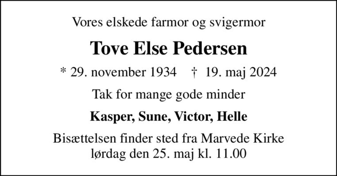 Vores elskede farmor og svigermor
Tove Else Pedersen
* 29. november 1934    ✝ 19. maj 2024
Tak for mange gode minder
Kasper, Sune, Victor, Helle
Bisættelsen finder sted fra Marvede Kirke  lørdag den 25. maj kl. 11.00