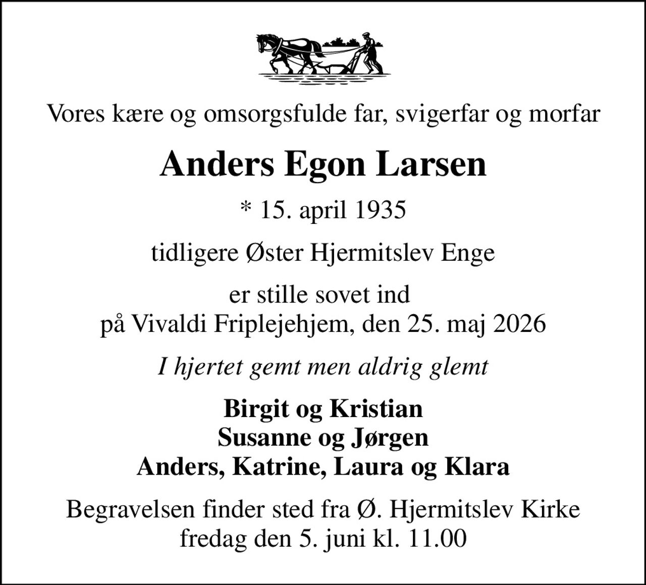 Vores kære og omsorgsfulde far, svigerfar og morfar
Anders Egon Larsen
* 15. april 1935
tidligere Øster Hjermitslev Enge
er stille sovet ind  på Vivaldi Friplejehjem, den 25. maj 2026
I hjertet gemt men aldrig glemt
Birgit og Kristian Susanne og Jørgen Anders, Katrine, Laura og Klara
Begravelsen finder sted fra Ø. Hjermitslev Kirke  fredag den 5. juni kl. 11.00