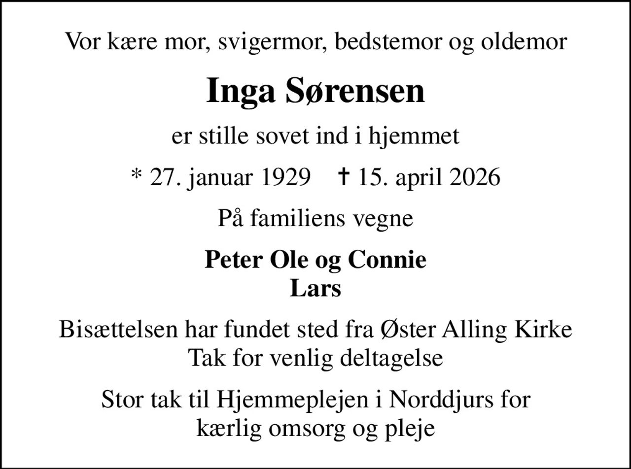 Vor kære mor, svigermor, bedstemor og oldemor
Inga Sørensen
er stille sovet ind i hjemmet
* 27. januar 1929    ✝ 15. april 2026
På familiens vegne
Peter Ole og Connie Lars
Bisættelsen har fundet sted fra Øster Alling Kirke Tak for venlig deltagelse
Stor tak til Hjemmeplejen i Norddjurs for kærlig omsorg og pleje