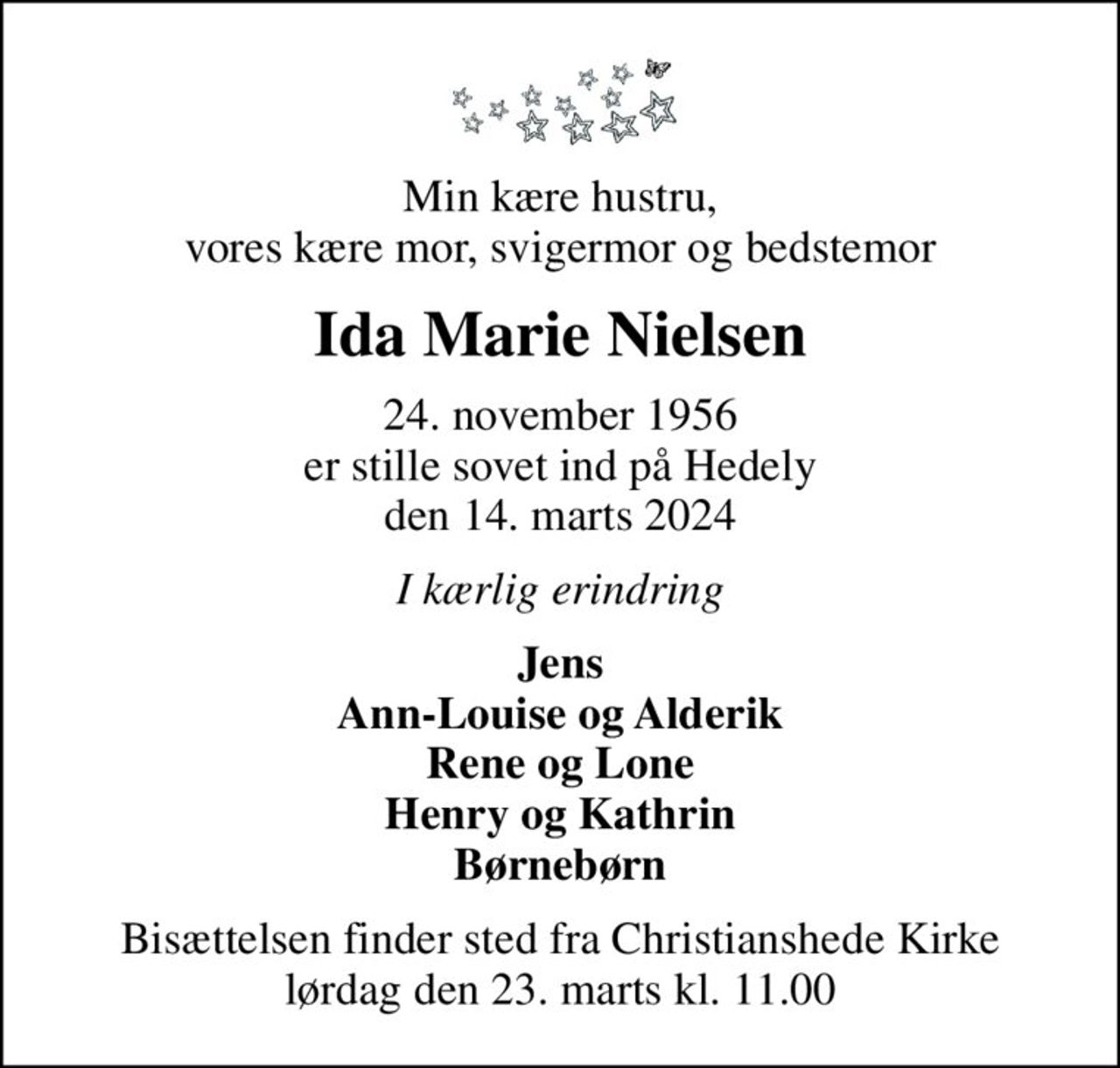 Min kære hustru, vores kære mor, svigermor og bedstemor
Ida Marie Nielsen
24. november 1956 er stille sovet ind på Hedely den 14. marts 2024
I kærlig erindring
Jens Ann-Louise og Alderik Rene og Lone Henry og Kathrin Børnebørn
Bisættelsen finder sted fra Christianshede Kirke  lørdag den 23. marts kl. 11.00