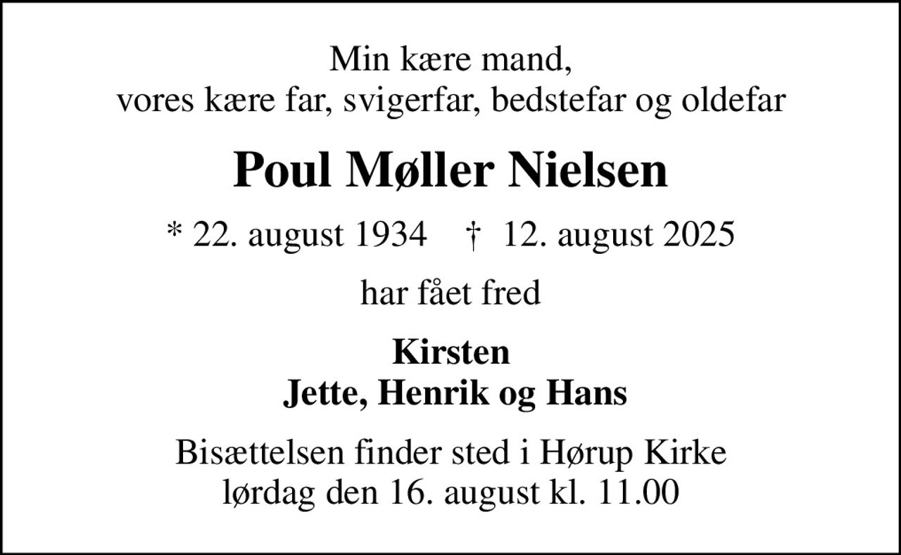 Min kære mand, vores kære far, svigerfar, bedstefar og oldefar
Poul Møller Nielsen
* 22. august 1934    ✝ 12. august 2025
har fået fred
Kirsten  Jette, Henrik og Hans
Bisættelsen finder sted i Hørup Kirke  lørdag den 16. august kl. 11.00