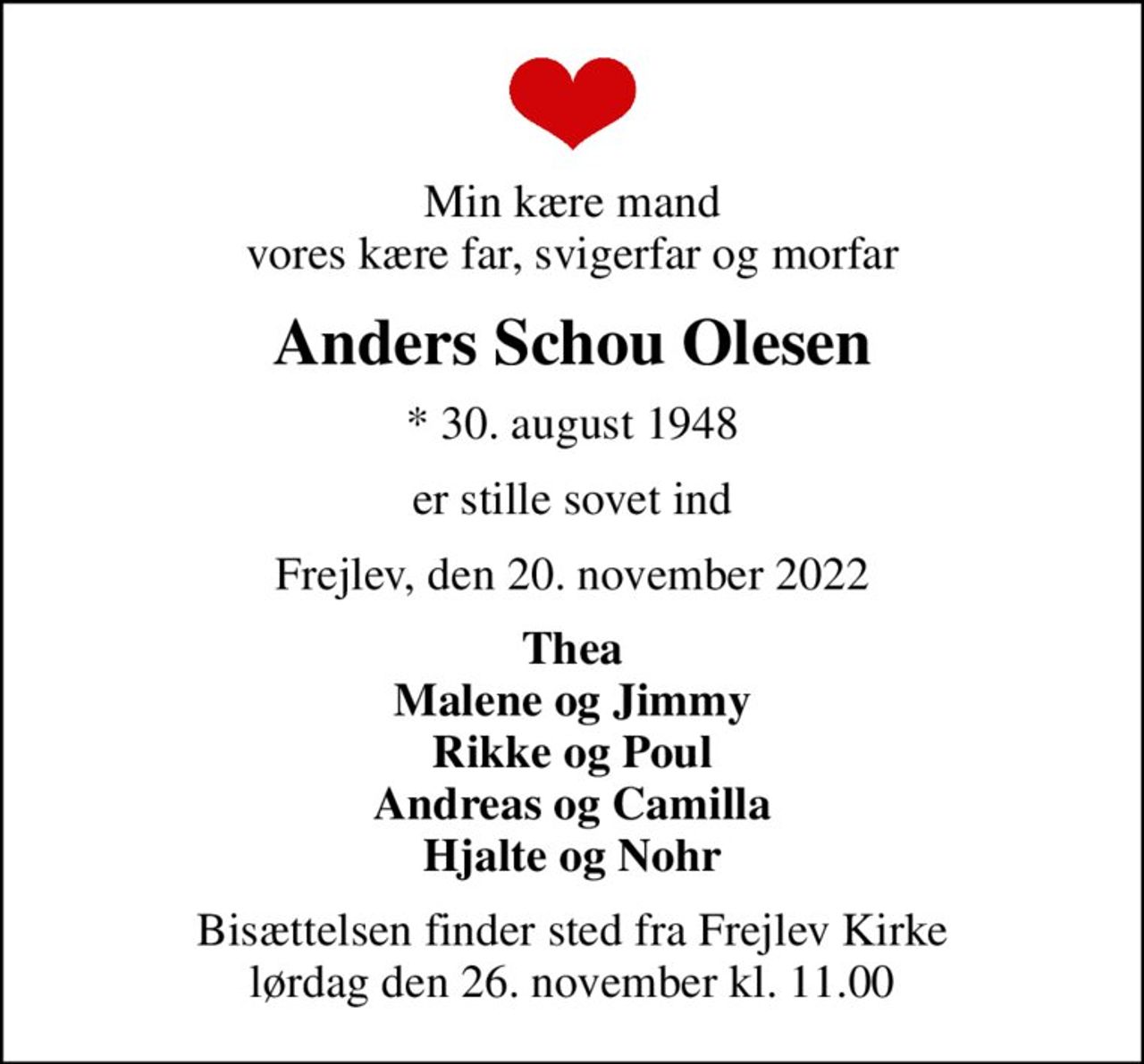 Min kære mand vores kære far, svigerfar og morfar
Anders Schou Olesen
* 30. august 1948
er stille sovet ind
Frejlev, den 20. november 2022
Thea Malene og Jimmy Rikke og Poul Andreas og Camilla Hjalte og Nohr
Bisættelsen finder sted fra Frejlev Kirke  lørdag den 26. november kl. 11.00