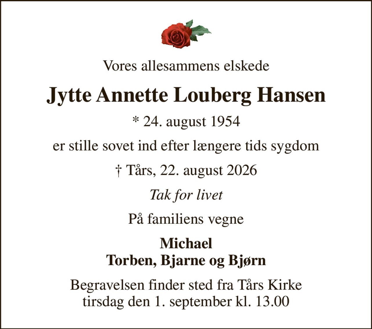 Vores allesammens elskede
Jytte Annette Louberg Hansen
* 24. august 1954
er stille sovet ind efter længere tids sygdom
 Tårs, 22. august 2026
Tak for livet
På familiens vegne
Michael Torben, Bjarne og Bjørn
Begravelsen finder sted fra Tårs Kirke  tirsdag den 1. september kl. 13.00