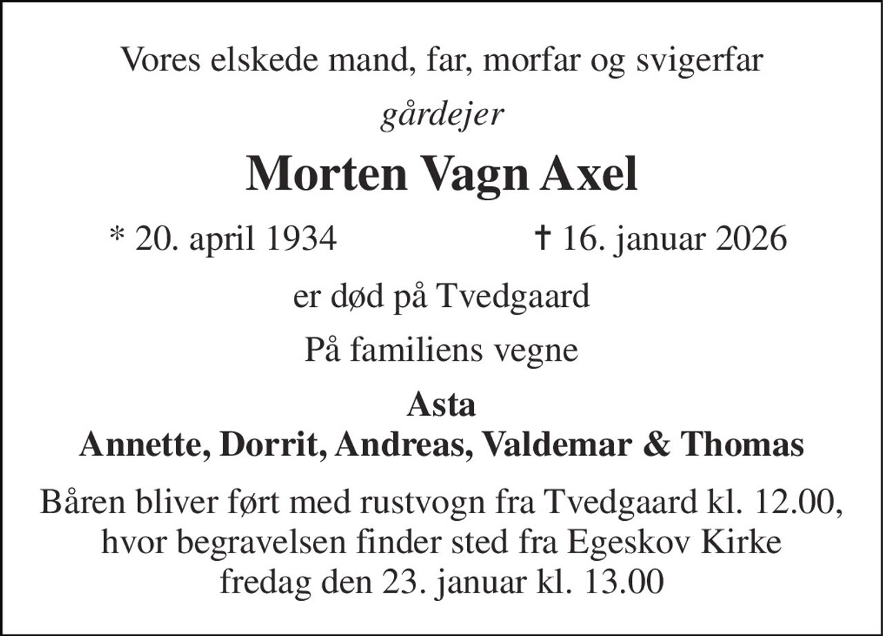 Vores elskede mand, far, morfar og svigerfar 
gårdejer 
Morten Vagn Axel 
*​ 20. april 1934 
✝​ 16. januar 2026​ 
er død på Tvedgaard 
På familiens vegne 
Asta Annette, Dorrit, Andreas, Valdemar & Thomas 
Båren bliver ført med rustvogn fra Tvedgaard kl. 12.00, hvor begravelsen finder sted fra Egeskov Kirke fredag den 23. januar kl. 13.00