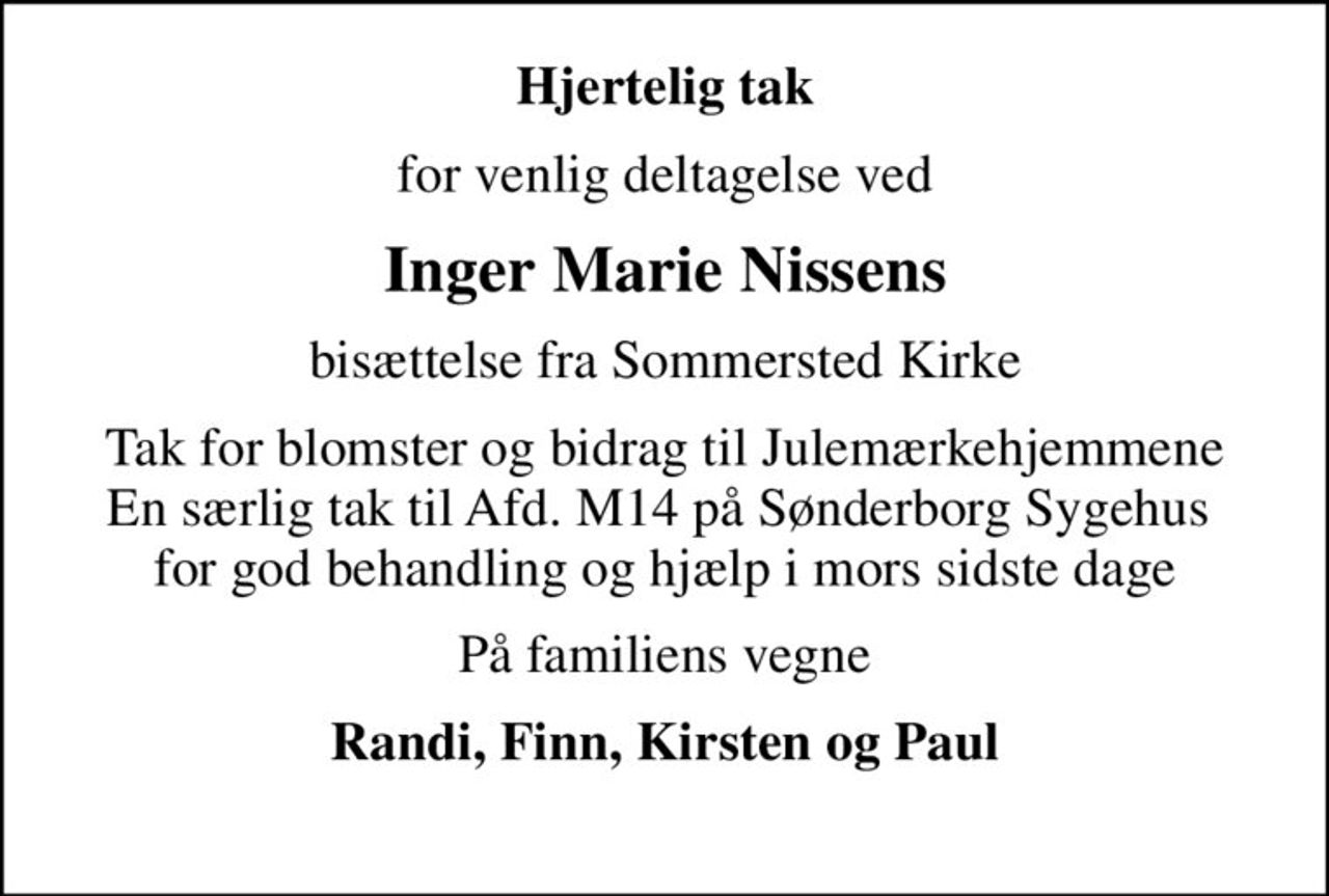 Hjertelig tak
for venlig deltagelse ved
Inger Marie Nissens
bisættelse fra Sommersted Kirke
Tak for blomster og bidrag til Julemærkehjemmene En særlig tak til Afd. M14 på Sønderborg Sygehus  for god behandling og hjælp i mors sidste dage
På familiens vegne
Randi, Finn, Kirsten og Paul