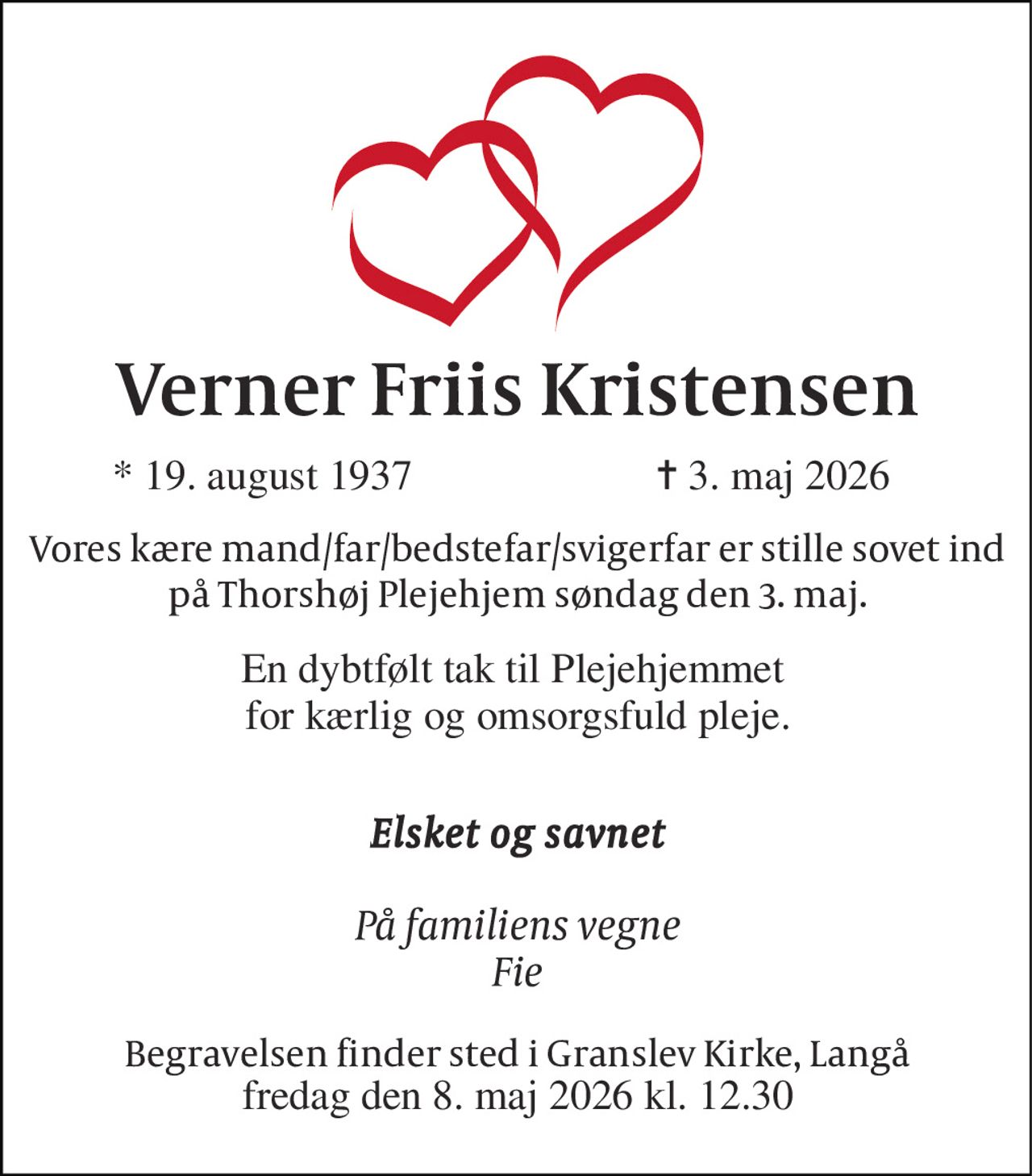 Verner Friis Kristensen​ 
*​ 19. august 1937​ 
✝​ 3. maj 2026​ 
Vores kære mand/far/bedstefar/svigerfar er stille sovet ind på Thorshøj Plejehjem søndag den 3. maj. 
En dybtfølt tak til Plejehjemmet  for kærlig og omsorgsfuld pleje. 
 Elsket og savnet  På familiens vegne Fie 
Begravelsen finder sted i Granslev Kirke, Langå fredag den 8. maj 2026 kl. 12.30