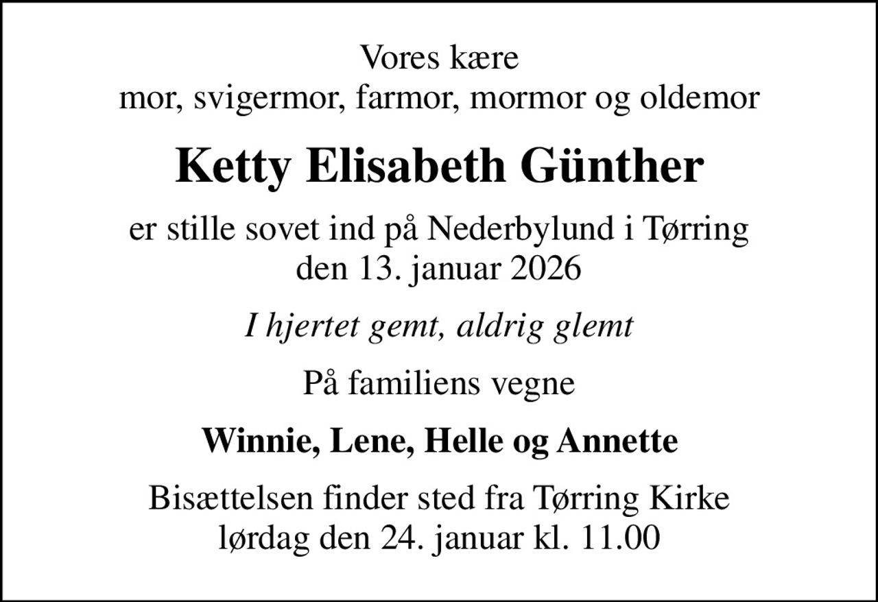 Vores kære mor, svigermor, farmor, mormor og oldemor
Ketty Elisabeth Günther
er stille sovet ind på Nederbylund i Tørring den 13. januar 2026
I hjertet gemt, aldrig glemt
På familiens vegne
Winnie, Lene, Helle og Annette
Bisættelsen finder sted fra Tørring Kirke  lørdag den 24. januar kl. 11.00