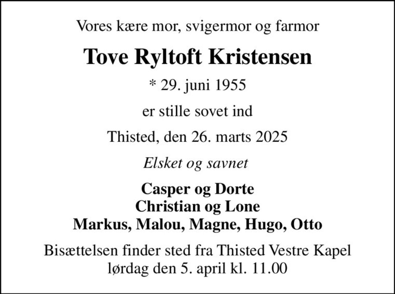 Vores kære mor, svigermor og farmor
Tove Ryltoft Kristensen
* 29. juni 1955
er stille sovet ind
Thisted, den 26. marts 2025
Elsket og savnet 
Casper og Dorte Christian og Lone Markus, Malou, Magne, Hugo, Otto
Bisættelsen finder sted fra Thisted Vestre Kapel  lørdag den 5. april kl. 11.00