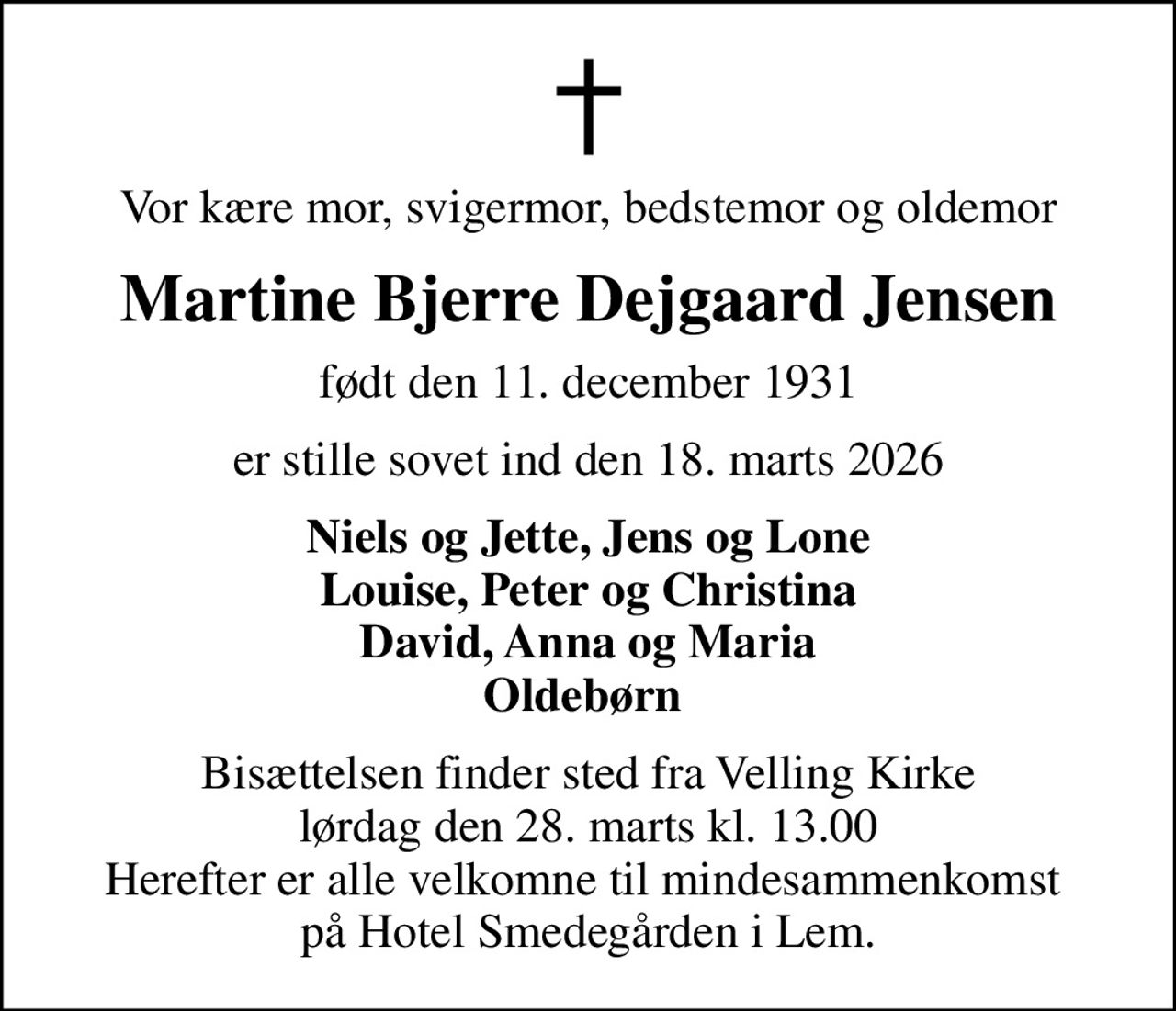 Vor kære mor, svigermor, bedstemor og oldemor
Martine Bjerre Dejgaard Jensen
født den 11. december 1931
er stille sovet ind den 18. marts 2026
Niels og Jette, Jens og Lone Louise, Peter og Christina David, Anna og Maria Oldebørn 
Bisættelsen finder sted fra Velling Kirke  lørdag den 28. marts kl. 13.00  Herefter er alle velkomne til mindesammenkomst  på Hotel Smedegården i Lem.