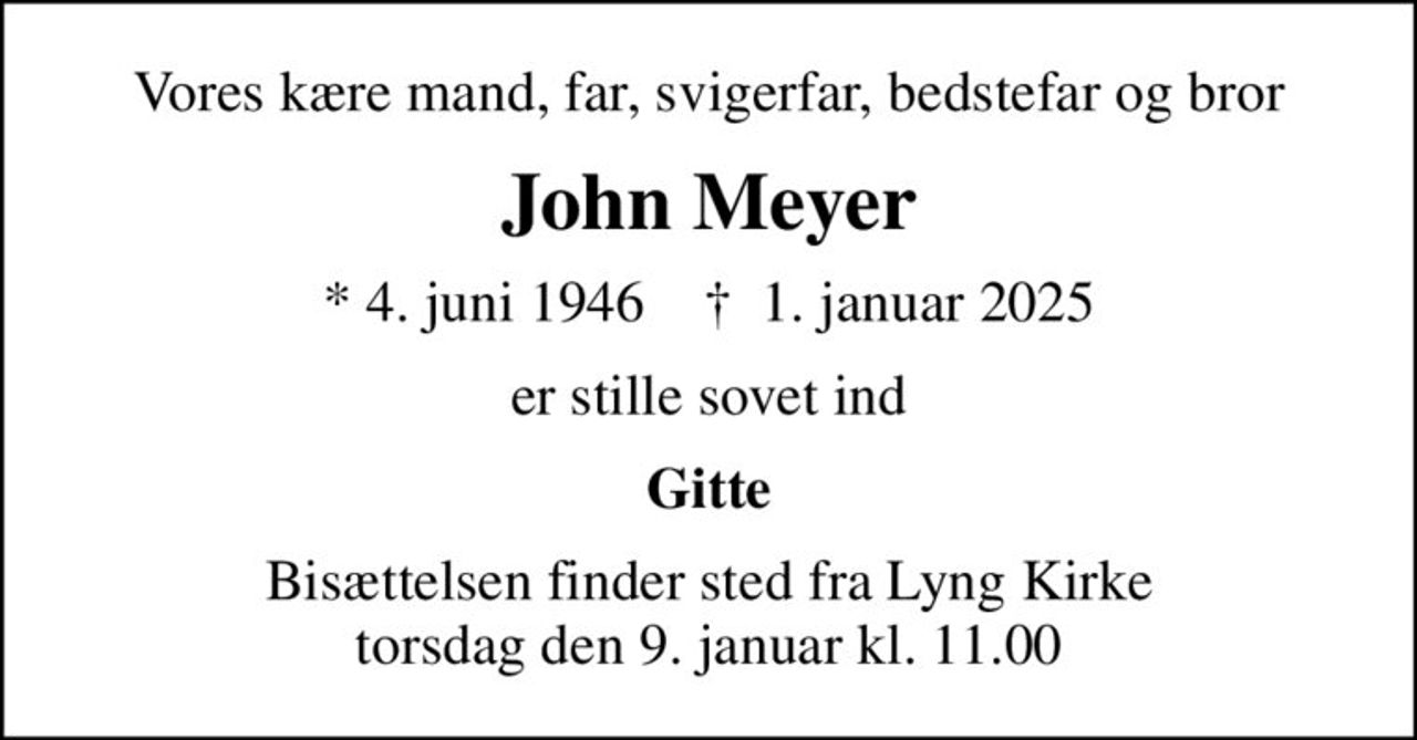 Vores kære mand, far, svigerfar, bedstefar og bror
John Meyer
* 4. juni 1946    ✝ 1. januar 2025
er stille sovet ind
Gitte
Bisættelsen finder sted fra Lyng Kirke  torsdag den 9. januar kl. 11.00