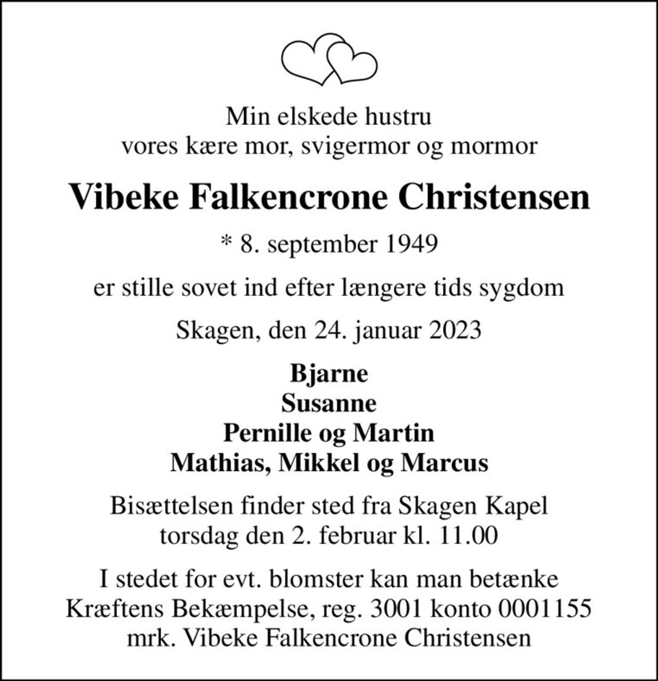 Min elskede hustru vores kære mor, svigermor og mormor
Vibeke Falkencrone Christensen
* 8. september 1949
er stille sovet ind efter længere tids sygdom
Skagen, den 24. januar 2023
Bjarne Susanne Pernille og Martin Mathias, Mikkel og Marcus
Bisættelsen finder sted fra Skagen Kapel  torsdag den 2. februar kl. 11.00 
I stedet for evt. blomster kan man betænke
					Kræftens Bekæmpelse reg.3001konto0001155mrk. Vibeke
					Falkencrone Christensen