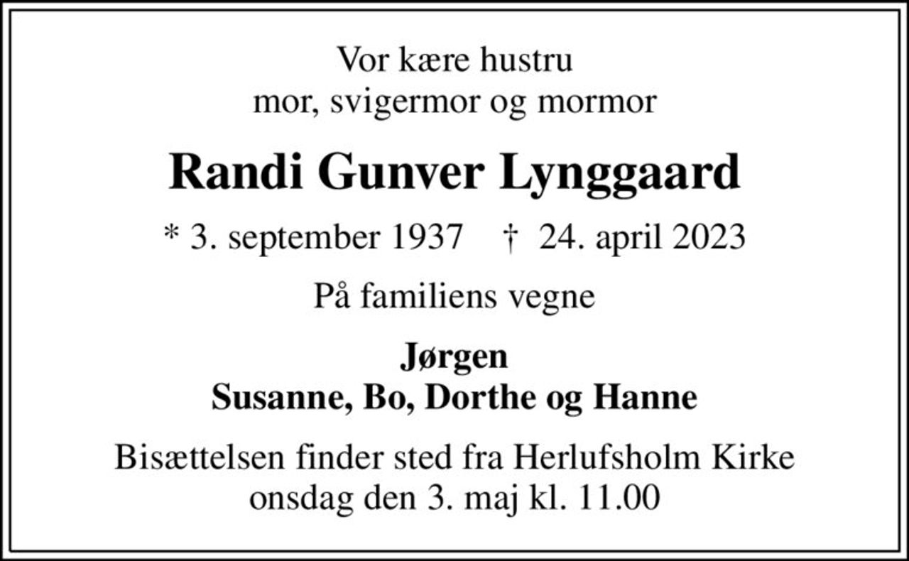 Vor kære hustru mor, svigermor og mormor
Randi Gunver Lynggaard
* 3. september 1937    ✝ 24. april 2023
På familiens vegne
Jørgen Susanne, Bo, Dorthe og Hanne
Bisættelsen finder sted fra Herlufsholm Kirke  onsdag den 3. maj kl. 11.00