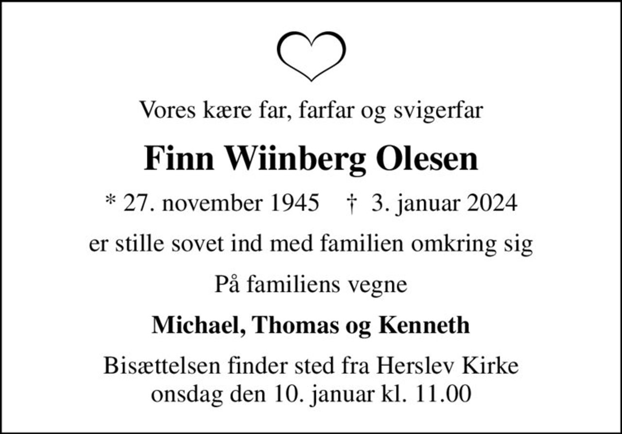 Vores kære far, farfar og svigerfar
Finn Wiinberg Olesen
* 27. november 1945    ✝ 3. januar 2024
er stille sovet ind med familien omkring sig
På familiens vegne
Michael, Thomas og Kenneth
Bisættelsen finder sted fra Herslev Kirke  onsdag den 10. januar kl. 11.00