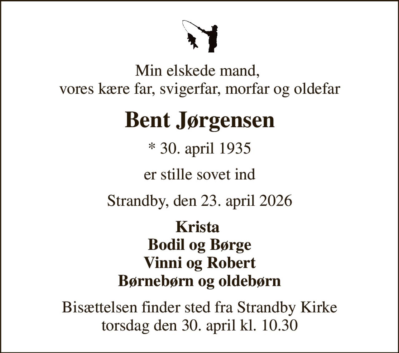 Min elskede mand,  vores kære far, svigerfar, morfar og oldefar
Bent Jørgensen
* 30. april 1935
er stille sovet ind
Strandby, den 23. april 2026
Krista  Bodil og Børge Vinni og Robert Børnebørn og oldebørn
Bisættelsen finder sted fra Strandby Kirke  torsdag den 30. april kl. 10.30