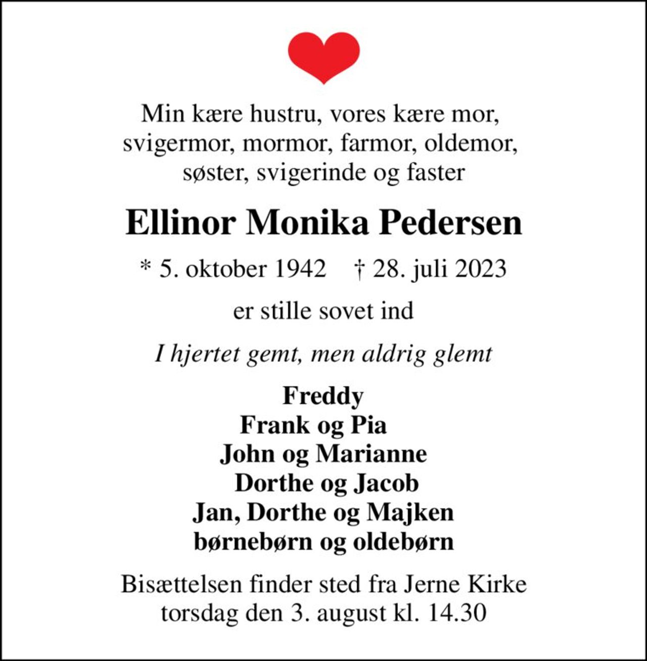 Min kære hustru, vores kære mor,  svigermor, mormor, farmor, oldemor,  søster, svigerinde og faster
Ellinor Monika Pedersen
* 5. oktober 1942    ✝ 28. juli 2023
er stille sovet ind
I hjertet gemt, men aldrig glemt
Freddy Frank og Pia     John og Marianne   Dorthe og Jacob Jan, Dorthe og Majken børnebørn og oldebørn
Bisættelsen finder sted fra Jerne Kirke  torsdag den 3. august kl. 14.30