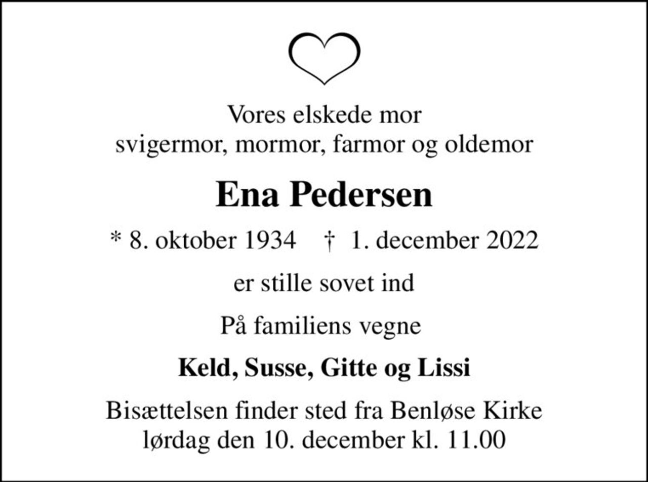 Vores elskede mor svigermor, mormor, farmor og oldemor
Ena Pedersen
* 8. oktober 1934    ✝ 1. december 2022
er stille sovet ind
På familiens vegne 
Keld, Susse, Gitte og Lissi
Bisættelsen finder sted fra Benløse Kirke  lørdag den 10. december kl. 11.00