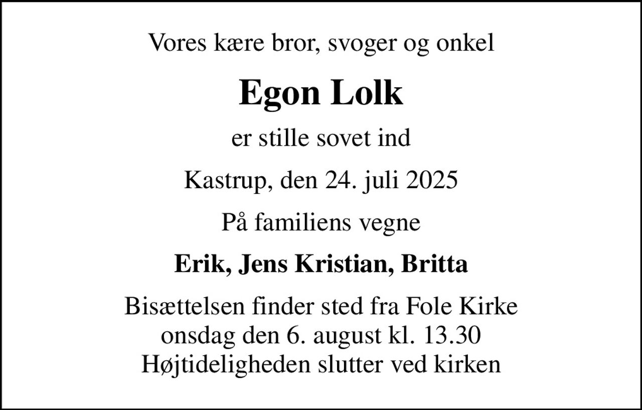 Vores kære bror, svoger og onkel
Egon Lolk
er stille sovet ind
Kastrup, den 24. juli 2025
På familiens vegne
Erik, Jens Kristian, Britta
Bisættelsen finder sted fra Fole Kirke  onsdag den 6. august kl. 13.30  Højtideligheden slutter ved kirken