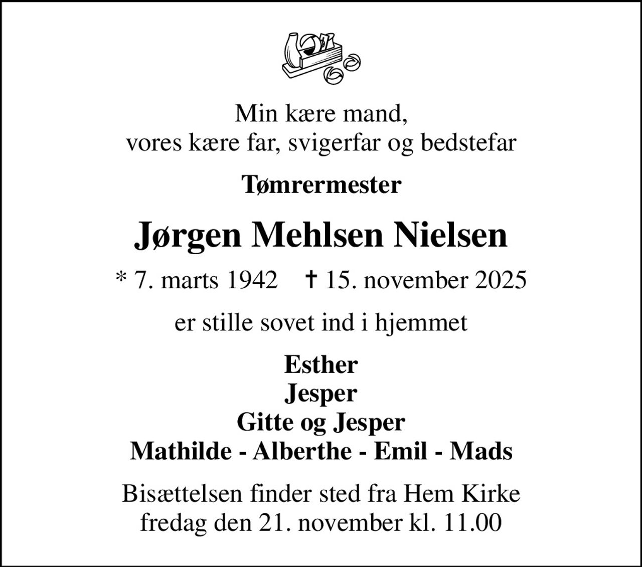 Min kære mand, vores kære far, svigerfar og bedstefar
Tømrermester
Jørgen Mehlsen Nielsen
* 7. marts 1942    ✝ 15. november 2025
er stille sovet ind i hjemmet
Esther Jesper Gitte og Jesper Mathilde - Alberthe - Emil - Mads
Bisættelsen finder sted fra Hem Kirke  fredag den 21. november kl. 11.00