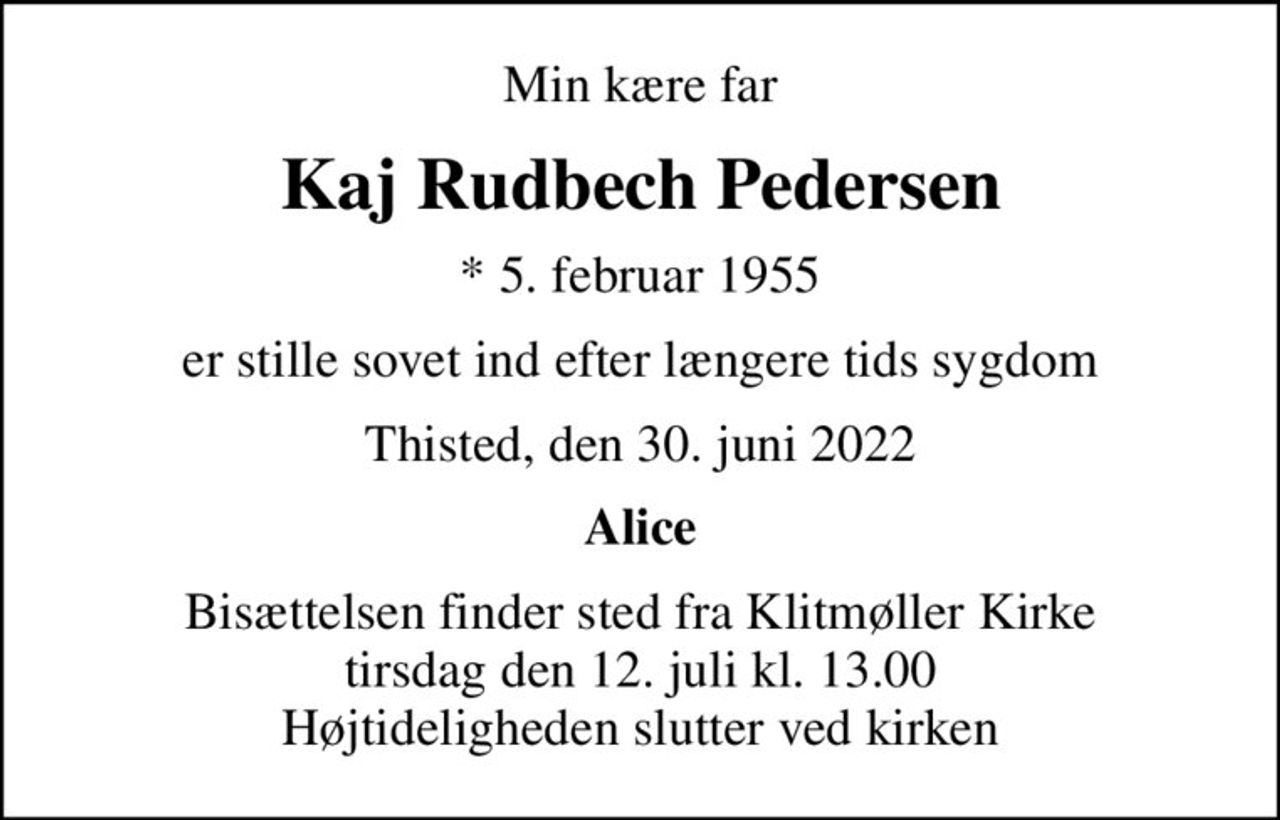 Min kære far
Kaj Rudbech Pedersen
* 5. februar 1955
er stille sovet ind efter længere tids sygdom
Thisted, den 30. juni 2022
Alice
Bisættelsen finder sted fra Klitmøller Kirke  tirsdag den 12. juli kl. 13.00  Højtideligheden slutter ved kirken