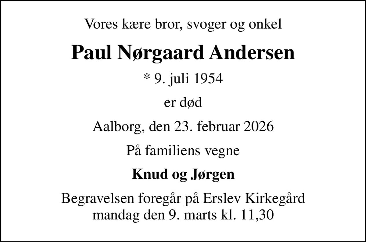 Vores kære bror, svoger og onkel
Paul Nørgaard Andersen
* 9. juli 1954
er død
Aalborg, den 23. februar 2026
På familiens vegne
Knud og Jørgen
Begravelsen foregår på Erslev Kirkegård mandag den 9. marts kl. 11,30