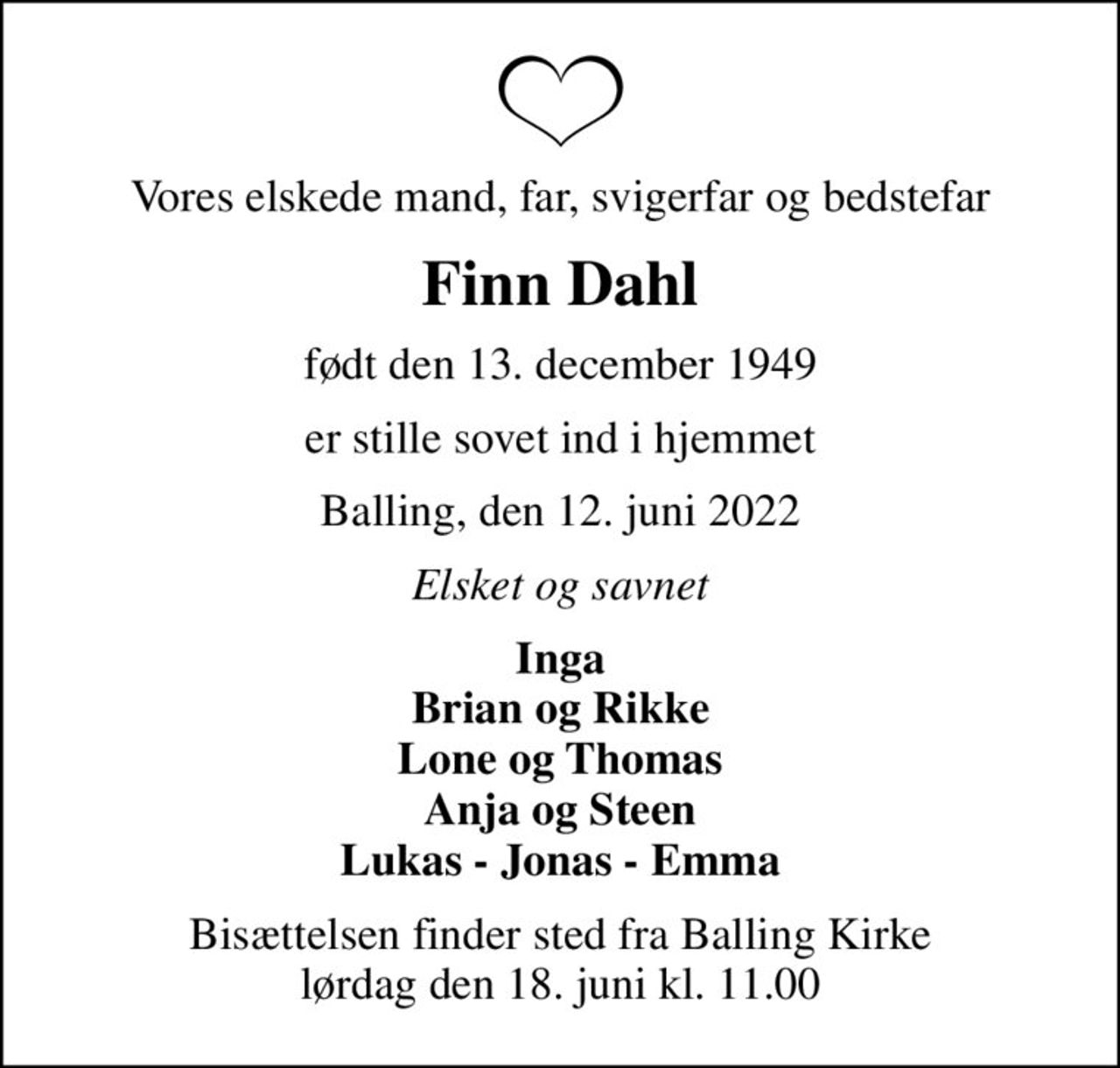 Vores elskede mand, far, svigerfar og bedstefar
Finn Dahl
født den 13. december 1949
er stille sovet ind i hjemmet
Balling, den 12. juni 2022
Elsket og savnet
Inga Brian og Rikke Lone og Thomas Anja og Steen Lukas - Jonas - Emma
Bisættelsen finder sted fra Balling Kirke  lørdag den 18. juni kl. 11.00
