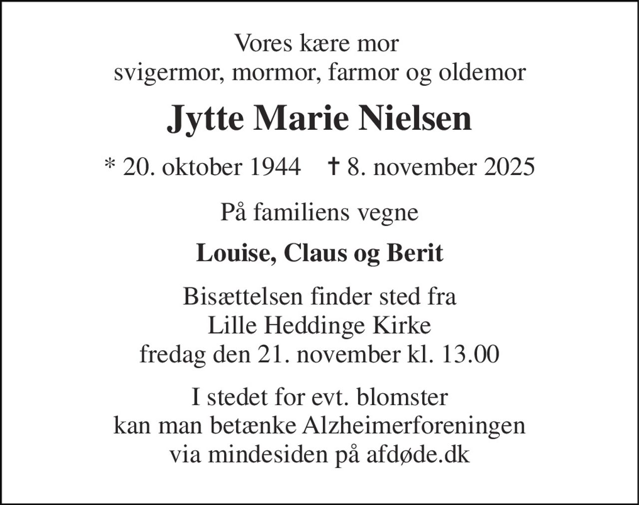Vores kære mor  svigermor, mormor, farmor og oldemor 
Jytte Marie Nielsen 
*​ 20. oktober 1944​    ✝​ 8. november 2025 
På familiens vegne 
Louise, Claus og Berit 
Bisættelsen finder sted fra Lille Heddinge Kirke fredag den 21. november kl. 13.00 
I stedet for evt. blomster kan man betænke Alzheimerforeningen via mindesiden på afdøde.dk