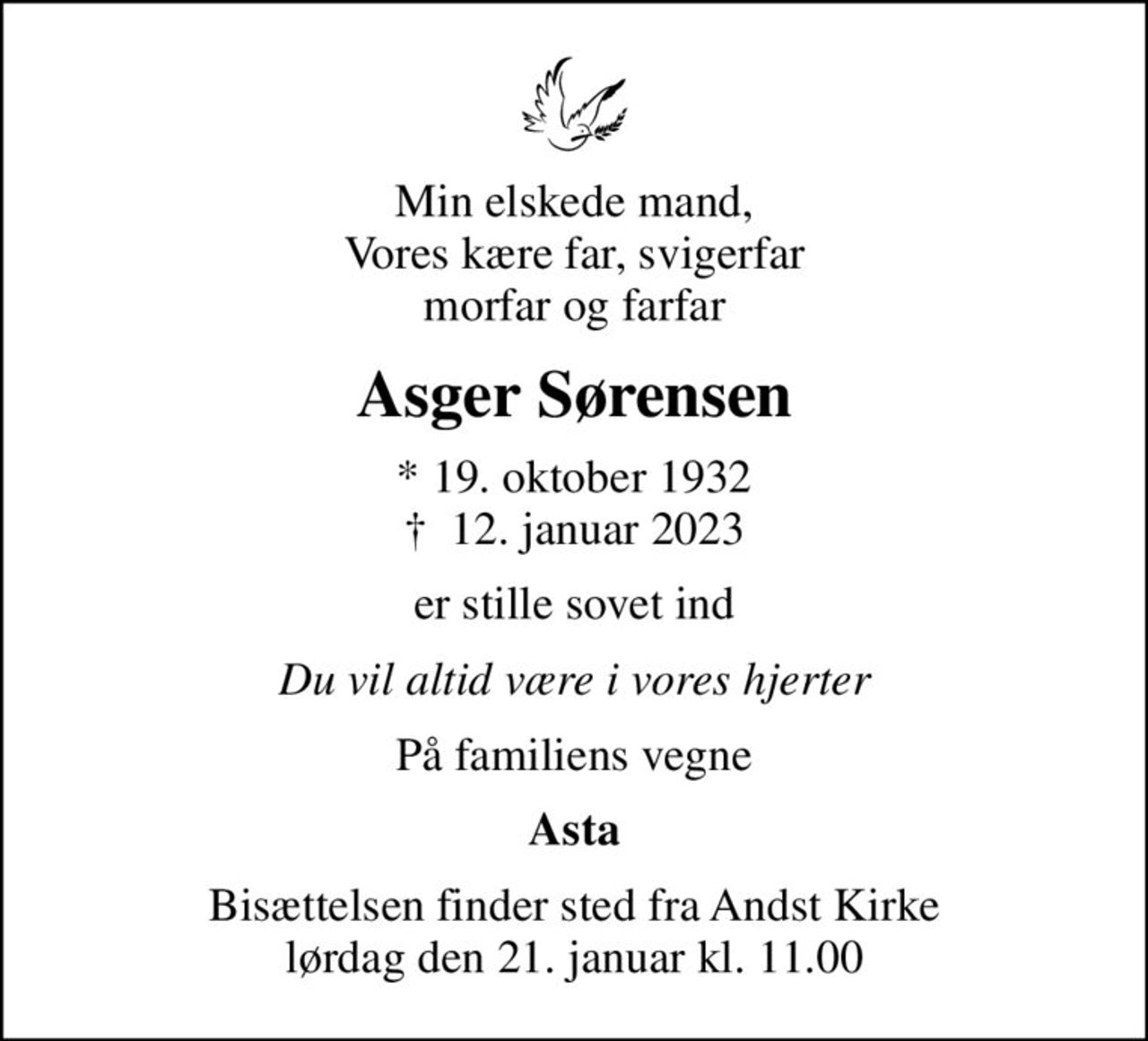 Min elskede mand, Vores kære far, svigerfar morfar og farfar
Asger Sørensen
* 19. oktober 1932
						✝ 12. januar 2023
er stille sovet ind
Du vil altid være i vores hjerter
På familiens vegne
Asta
Bisættelsen finder sted fra Andst Kirke  lørdag den 21. januar kl. 11.00