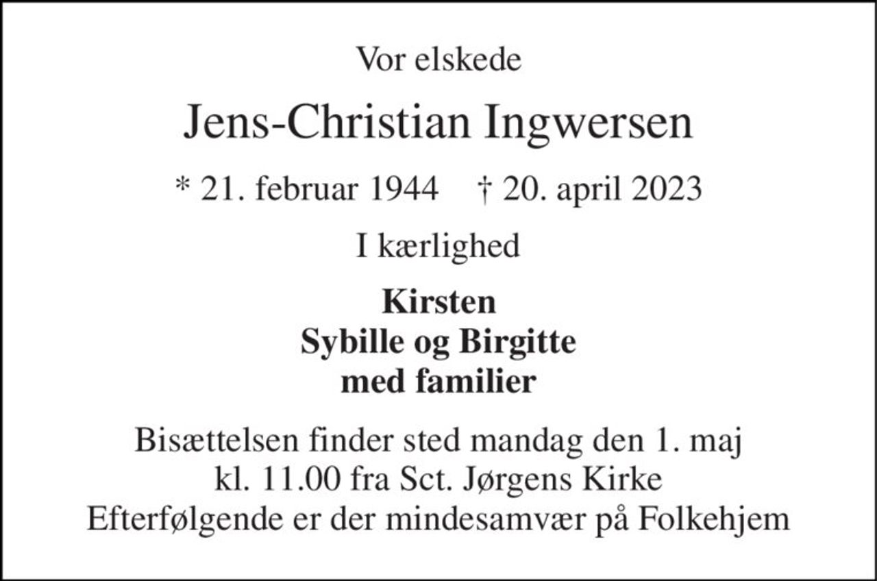 Vor elskede 
Jens-Christian Ingwersen 
*​ 21. februar 1944​    †​ 20. april 2023 
I kærlighed 
Kirsten Sybille og Birgitte med familier 
Bisættelsen​ finder sted mandag den 1. maj​ kl. 11.00 fra Sct. Jørgens Kirke Efterfølgende er der mindesamvær på Folkehjem