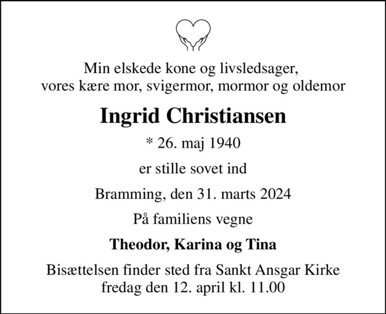 Min elskede kone og livsledsager,  vores kære mor, svigermor, mormor og oldemor
Ingrid Christiansen
* 26. maj 1940
er stille sovet ind
Bramming, den 31. marts 2024
På familiens vegne
Theodor, Karina og Tina
Bisættelsen finder sted fra Sankt Ansgar Kirke  fredag den 12. april kl. 11.00
