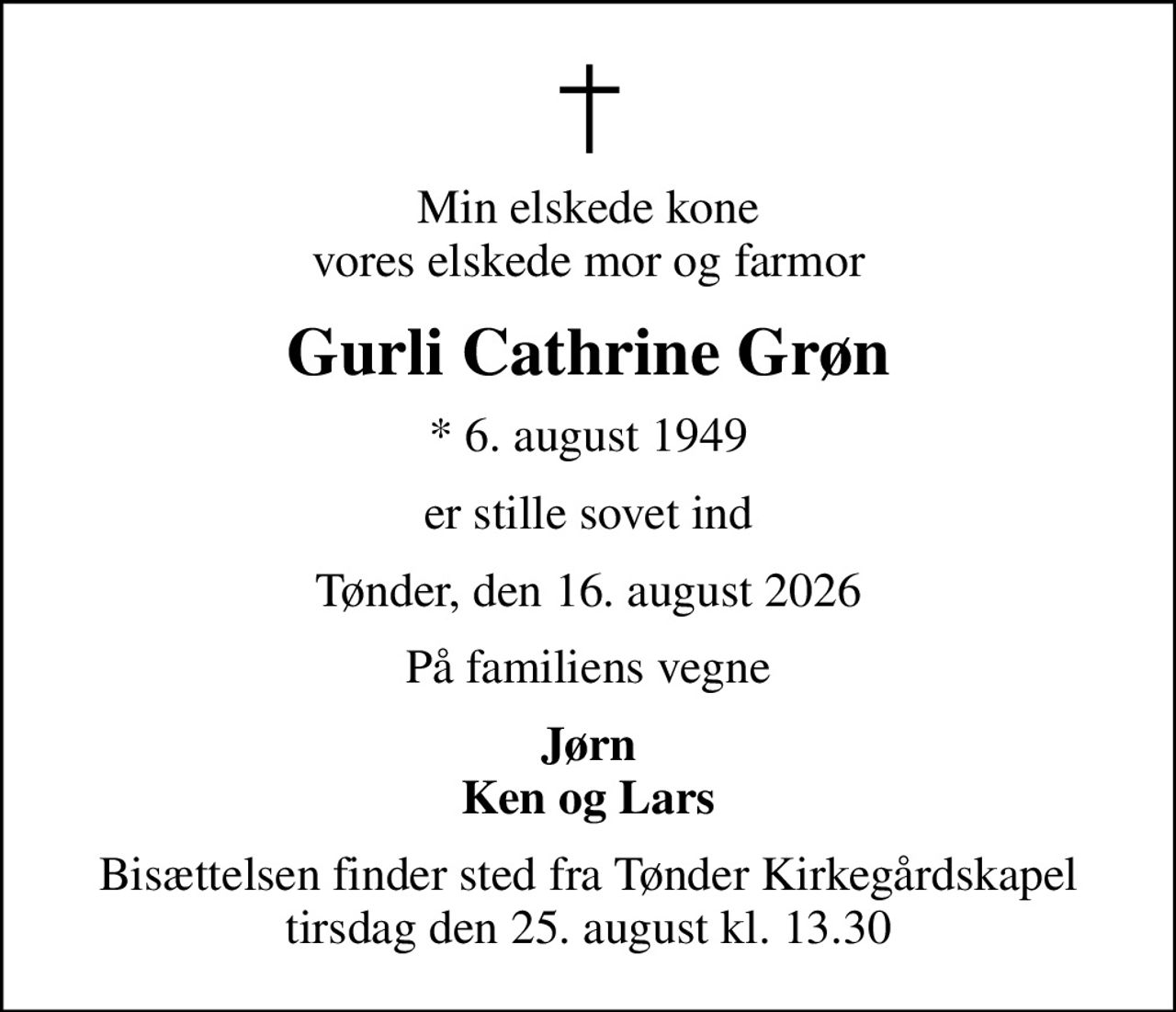 Min elskede kone vores elskede mor og farmor
Gurli Cathrine Grøn
* 6. august 1949
er stille sovet ind
Tønder, den 16. august 2026
På familiens vegne
Jørn Ken og Lars
Bisættelsen finder sted fra Tønder Kirkegårdskapel  tirsdag den 25. august kl. 13.30