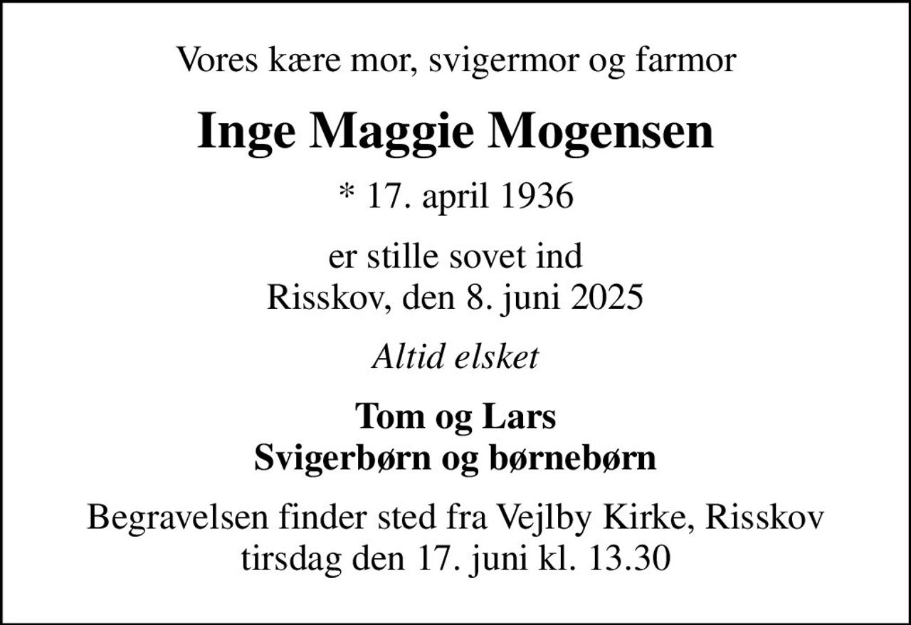 Vores kære mor, svigermor og farmor
Inge Maggie Mogensen
* 17. april 1936
er stille sovet ind Risskov, den 8. juni 2025
Altid elsket
Tom og Lars Svigerbørn og børnebørn
Begravelsen finder sted fra Vejlby Kirke, Risskov  tirsdag den 17. juni kl. 13.30