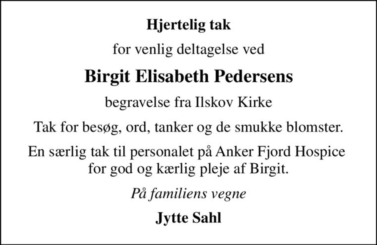 Hjertelig tak
for venlig deltagelse ved
Birgit Elisabeth Pedersens
begravelse fra Ilskov Kirke
Tak for besøg, ord, tanker og de smukke blomster.
En særlig tak til personalet på Anker Fjord Hospice  for god og kærlig pleje af Birgit.
På familiens vegne
Jytte Sahl