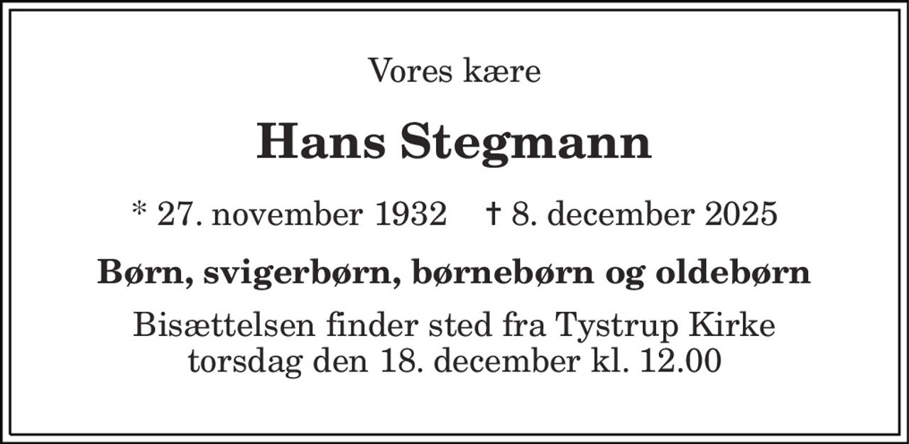 Vores kære 
Hans Stegmann 
* 27. november 1932    ✝ 8. december 2025 
Børn, svigerbørn, børnebørn og oldebørn 
Bisættelsen finder sted fra Tystrup Kirke torsdag den 18. december kl. 12.00