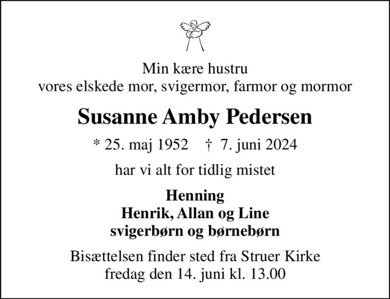Min kære hustru vores elskede mor, svigermor, farmor og mormor
Susanne Amby Pedersen
* 25. maj 1952    ✝ 7. juni 2024
har vi alt for tidlig mistet
Henning Henrik, Allan og Line svigerbørn og børnebørn
Bisættelsen finder sted fra Struer Kirke  fredag den 14. juni kl. 13.00