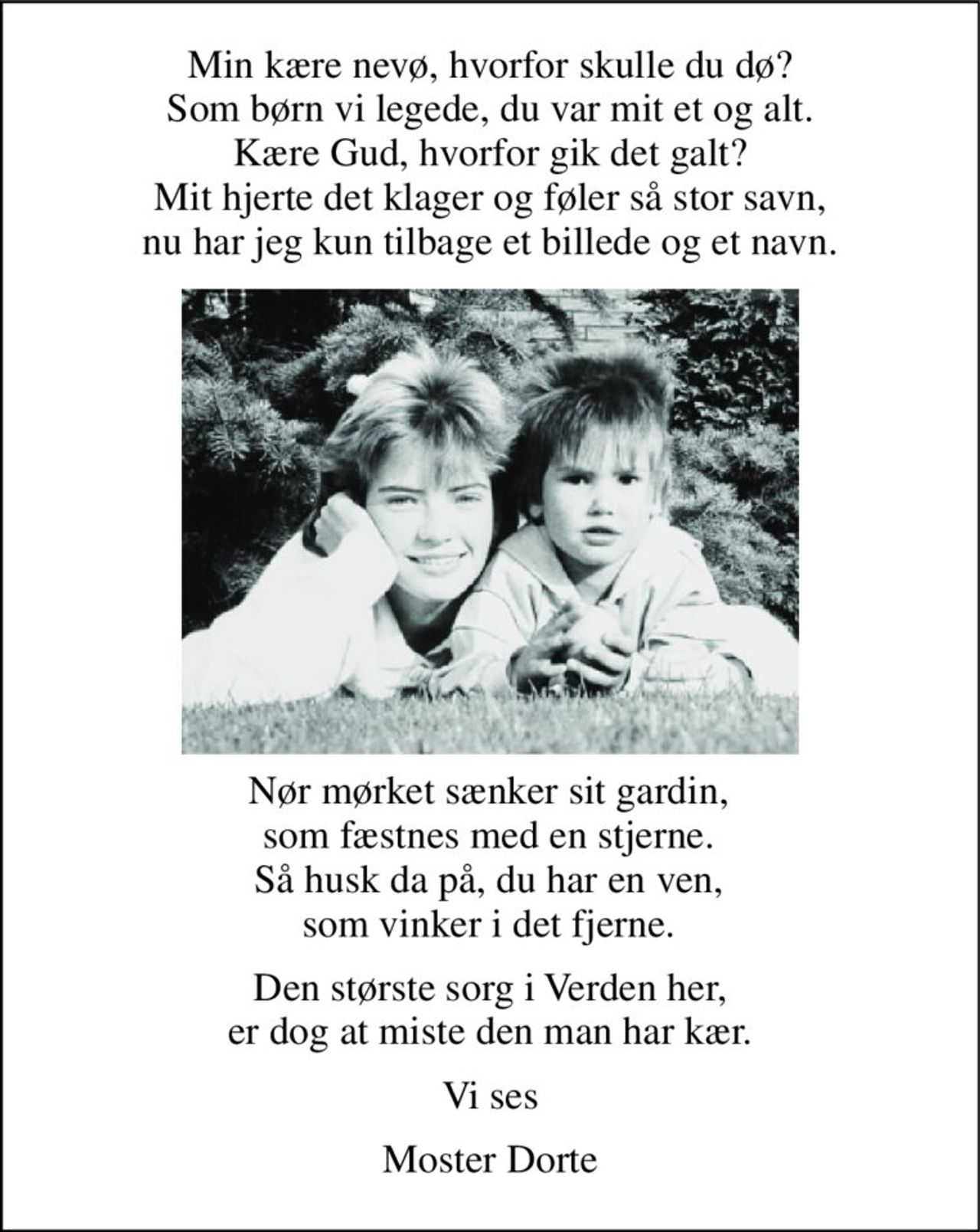 Min kære nevø, hvorfor skulle du dø? Som børn vi legede, du var mit et og alt. Kære Gud, hvorfor gik det galt? Mit hjerte det klager og føler så stor savn, nu har jeg kun tilbage et billede og et navn. 
Nør mørket sænker sit gardin, som fæstnes med en stjerne. Så husk da på, du har en ven, som vinker i det fjerne. 
Den største sorg i Verden her, er dog at miste den man har kær. 
Vi ses 
Moster Dorte