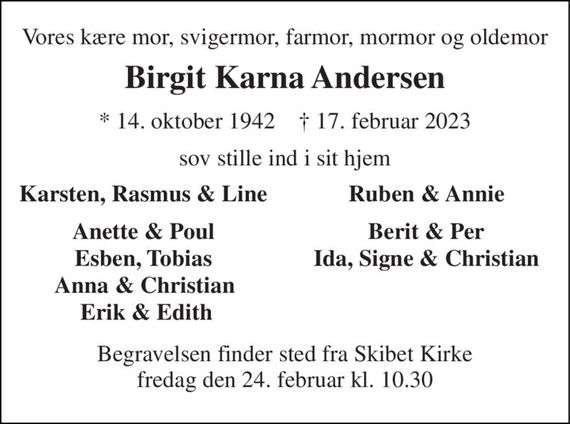 Vores kære mor, svigermor, farmor, mormor og oldemor 
Birgit Karna Andersen 
*&#x200B; 14. oktober 1942&#x200B;    &#x2020;&#x200B; 17. februar 2023 
sov stille ind i sit hjem 
Karsten, Rasmus & Line 
Ruben & Annie 
Anette & Poul 
Berit & Per 
Esben, Tobias 
Ida, Signe & Christian 
Anna & Christian 
Erik & Edith 
Begravelsen&#x200B; finder sted fra Skibet Kirke&#x200B; fredag den 24. februar&#x200B; kl. 10.30