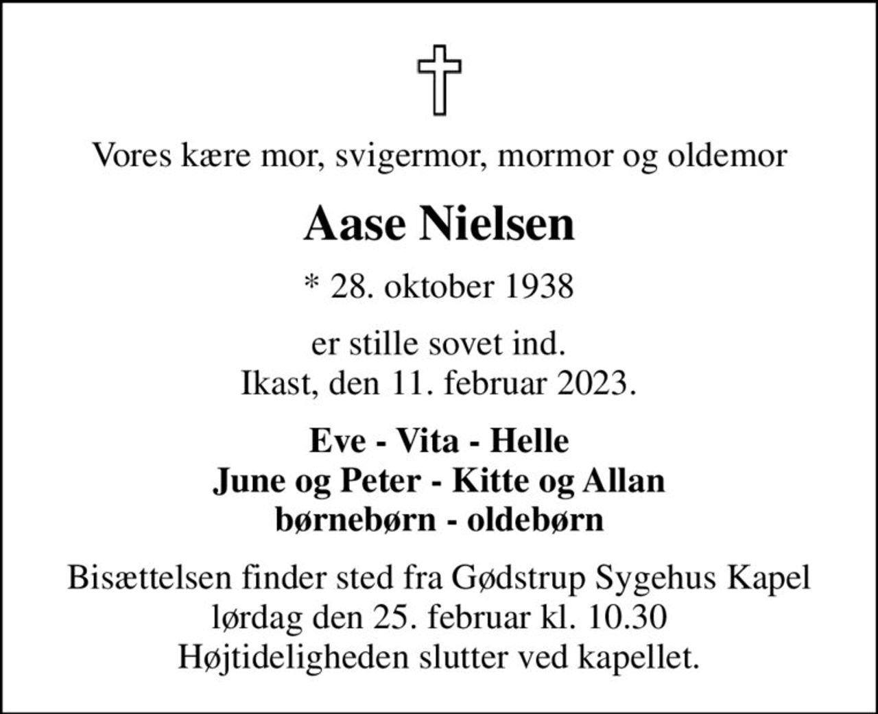 Vores kære mor, svigermor, mormor og oldemor
Aase Nielsen
* 28. oktober 1938
er stille sovet ind. Ikast, den 11. februar 2023.
Eve - Vita - Helle June og Peter - Kitte og Allan børnebørn - oldebørn
Bisættelsen finder sted fra Gødstrup Sygehus Kapel lørdag den 25. februar kl. 10.30 Højtideligheden slutter ved kapellet.