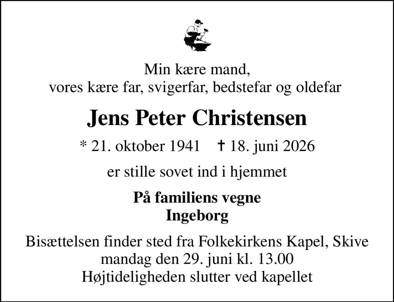 Min kære mand, vores kære far, svigerfar, bedstefar og oldefar 
Jens Peter Christensen
* 21. oktober 1941    ✝ 18. juni 2026
er stille sovet ind i hjemmet
På familiens vegne Ingeborg
Bisættelsen finder sted fra Folkekirkens Kapel, Skive  mandag den 29. juni kl. 13.00  Højtideligheden slutter ved kapellet