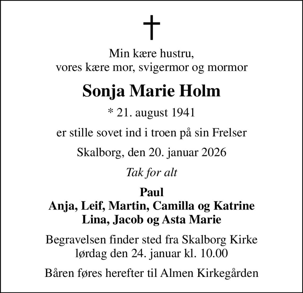 Min kære hustru, vores kære mor, svigermor og mormor
Sonja Marie Holm
* 21. august 1941
er stille sovet ind i troen på sin Frelser
Skalborg, den 20. januar 2026
Tak for alt
Paul Anja, Leif, Martin, Camilla og Katrine Lina, Jacob og Asta Marie
Begravelsen finder sted fra Skalborg Kirke  lørdag den 24. januar kl. 10.00 
Båren føres herefter til Almen Kirkegården
