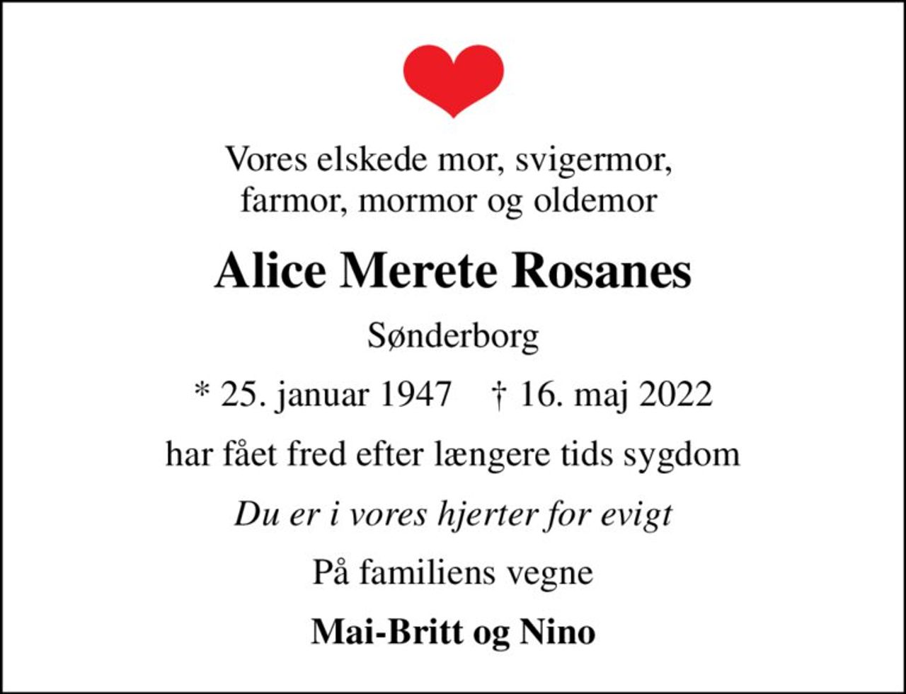 Vores elskede mor, svigermor,  farmor, mormor og oldemor 
Alice Merete Rosanes
Sønderborg
* 25. januar 1947    ✝ 16. maj 2022
har fået fred efter længere tids sygdom
Du er i vores hjerter for evigt
På familiens vegne
Mai-Britt og Nino