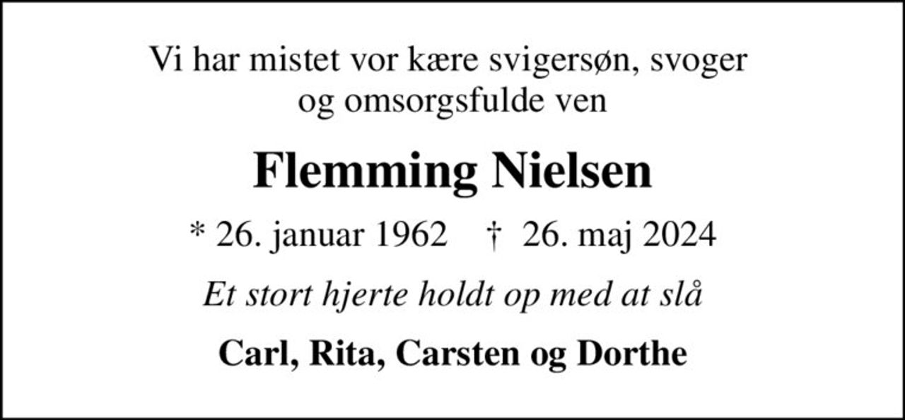 Vi har mistet vor kære svigersøn, svoger  og omsorgsfulde ven
Flemming Nielsen
* 26. januar 1962    ✝ 26. maj 2024
Et stort hjerte holdt op med at slå
Carl, Rita, Carsten og Dorthe