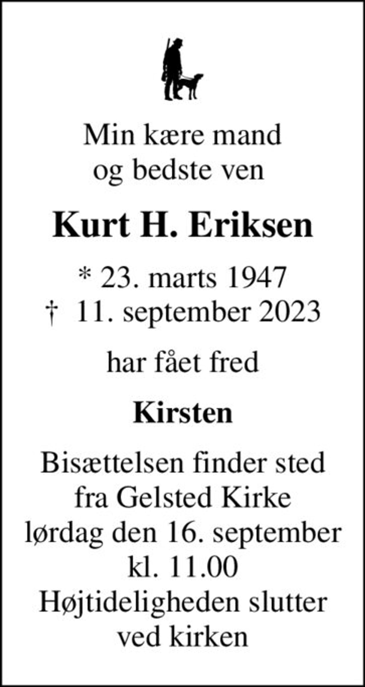 Min kære mand og bedste ven 
Kurt H. Eriksen
* 23. marts 1947
						✝ 11. september 2023
har fået fred
Kirsten
Bisættelsen finder sted fra Gelsted Kirke lørdag den 16. september kl. 11.00 Højtideligheden slutter ved kirken