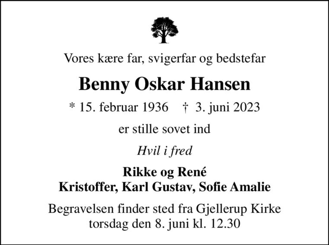 Vores kære far, svigerfar og bedstefar
Benny Oskar Hansen
* 15. februar 1936    ✝ 3. juni 2023
er stille sovet ind
Hvil i fred
Rikke og René Kristoffer, Karl Gustav, Sofie Amalie
Begravelsen finder sted fra Gjellerup Kirke  torsdag den 8. juni kl. 12.30