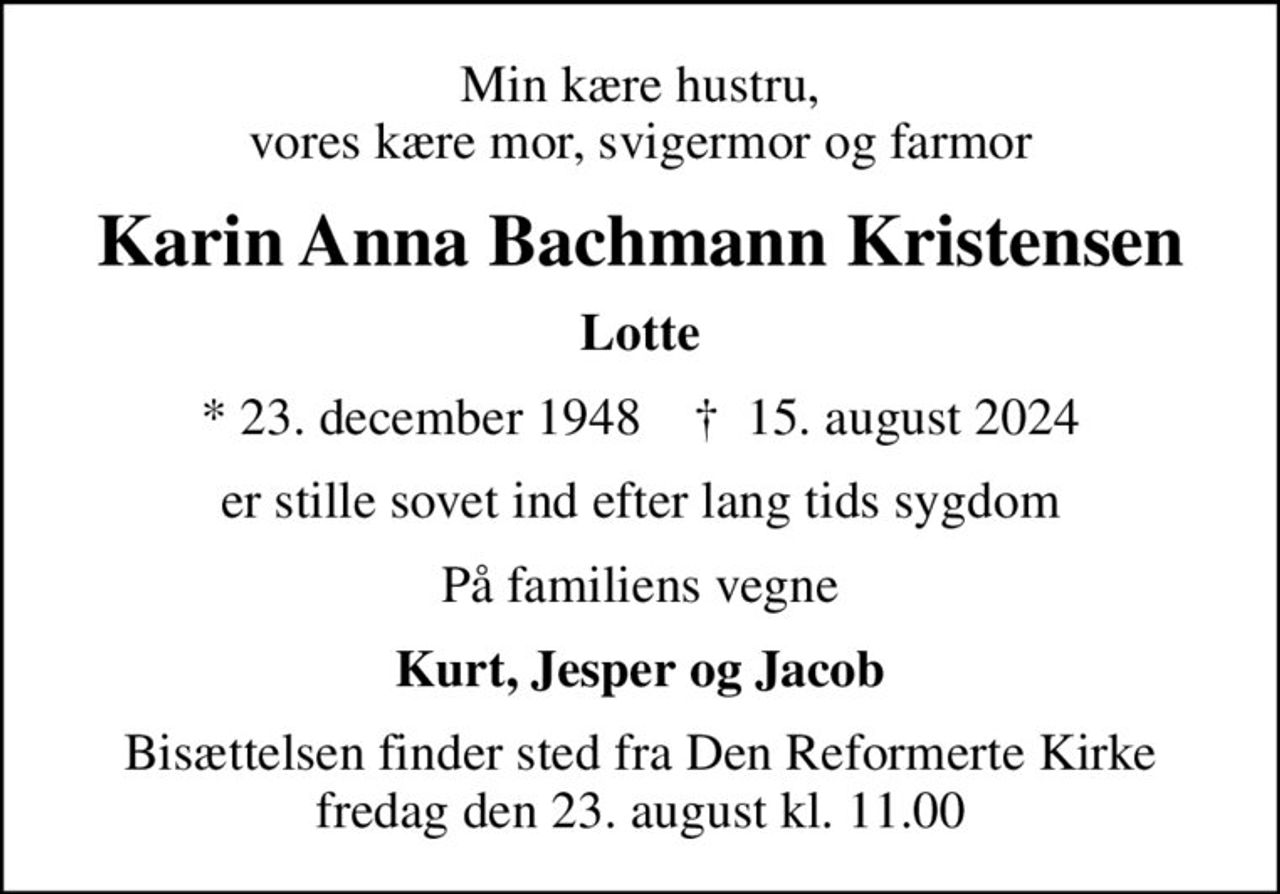 Min kære hustru, vores kære mor, svigermor og farmor
Karin Anna Bachmann Kristensen
Lotte
* 23. december 1948    ✝ 15. august 2024
er stille sovet ind efter lang tids sygdom
På familiens vegne
Kurt, Jesper og Jacob
Bisættelsen finder sted fra Den Reformerte Kirke fredag den 23. august kl. 11.00