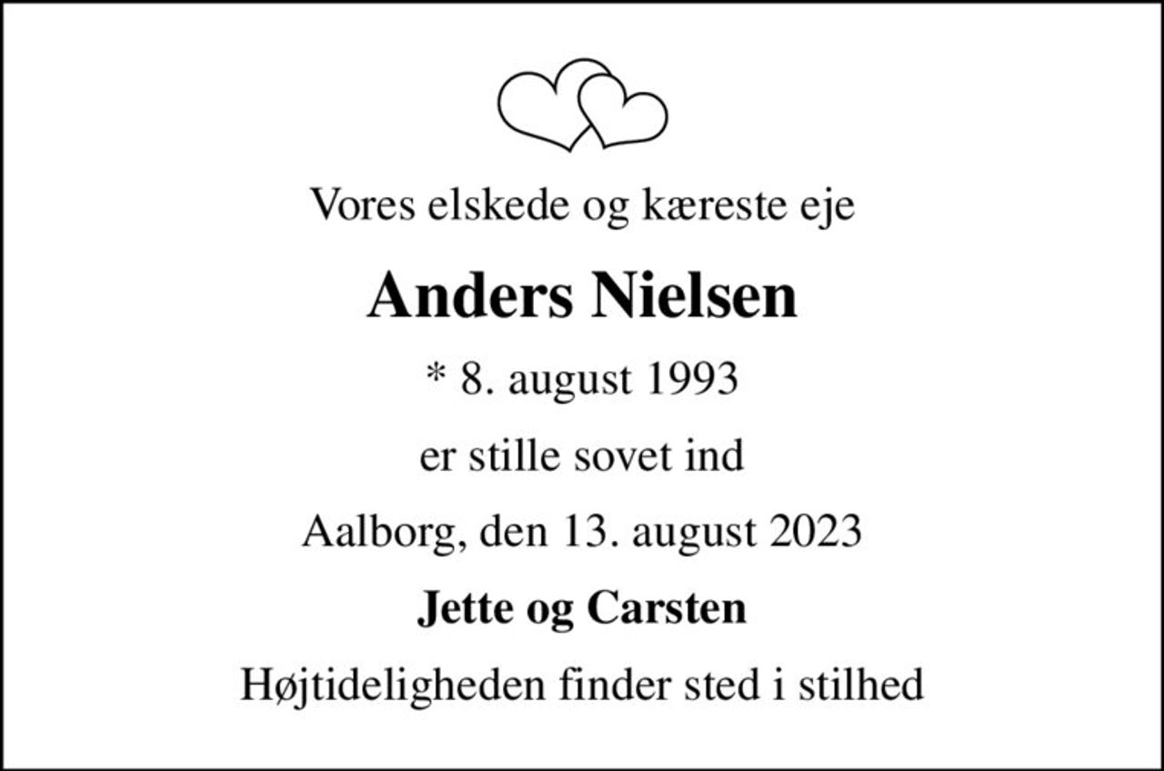 Vores elskede og kæreste eje
Anders Nielsen
* 8. august 1993
er stille sovet ind
Aalborg, den 13. august 2023
Jette og Carsten
Højtideligheden finder sted i stilhed
