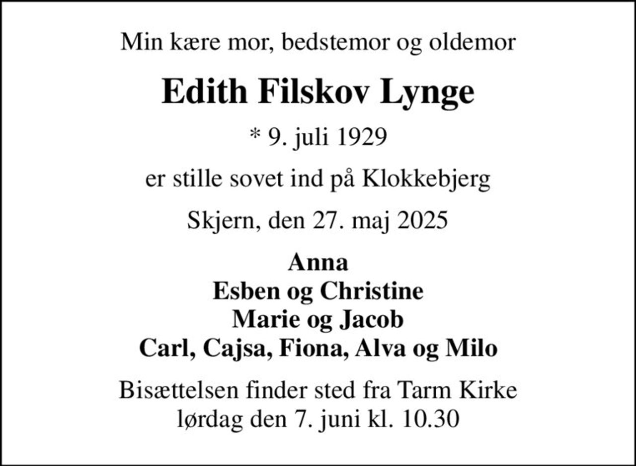 Min kære mor, bedstemor og oldemor
Edith Filskov Lynge
* 9. juli 1929
er stille sovet ind på Klokkebjerg
Skjern, den 27. maj 2025
Anna Esben og Christine Marie og Jacob Carl, Cajsa, Fiona, Alva og Milo
Bisættelsen finder sted fra Tarm Kirke  lørdag den 7. juni kl. 10.30